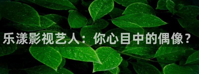 欧美影院在线观看：乐漾影视艺人：你心目中的偶像？